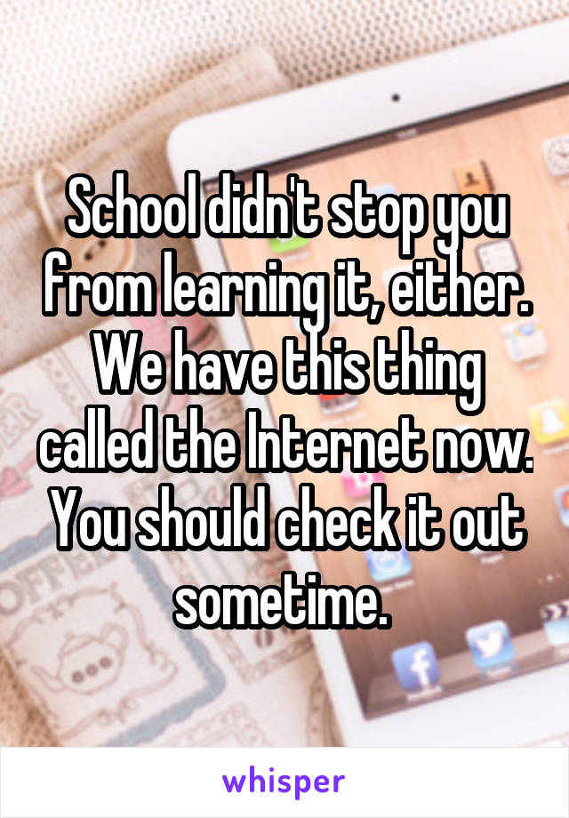 School didn't stop you from learning it, either. We have this thing called the Internet now. You should check it out sometime. 