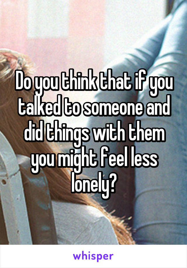 Do you think that if you talked to someone and did things with them you might feel less lonely?