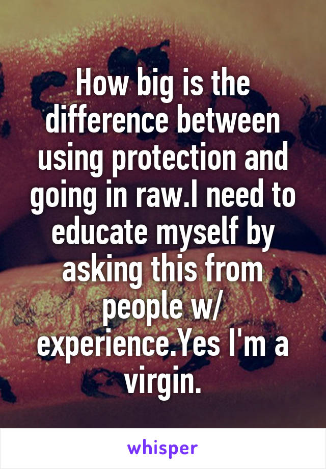 How big is the difference between using protection and going in raw.I need to educate myself by asking this from people w/ experience.Yes I'm a virgin.