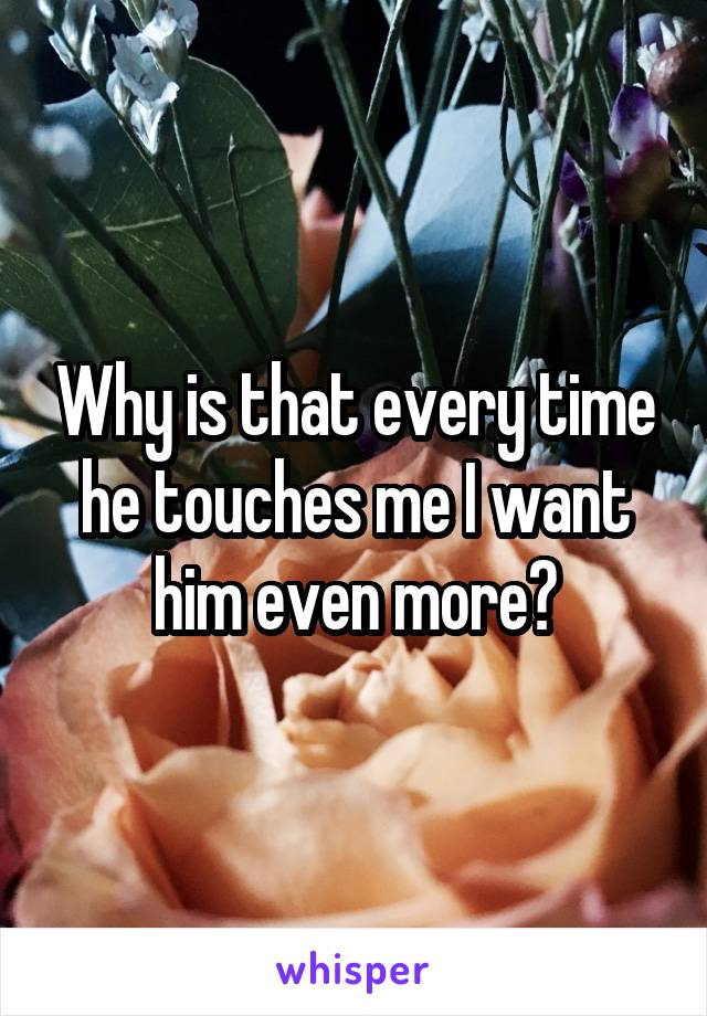 Why is that every time he touches me I want him even more?