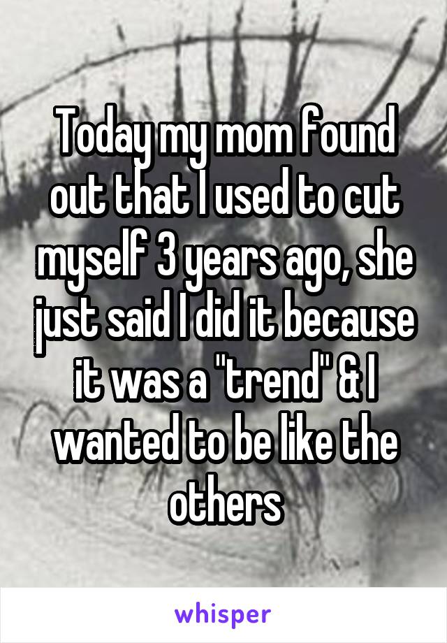 Today my mom found out that I used to cut myself 3 years ago, she just said I did it because it was a "trend" & I wanted to be like the others