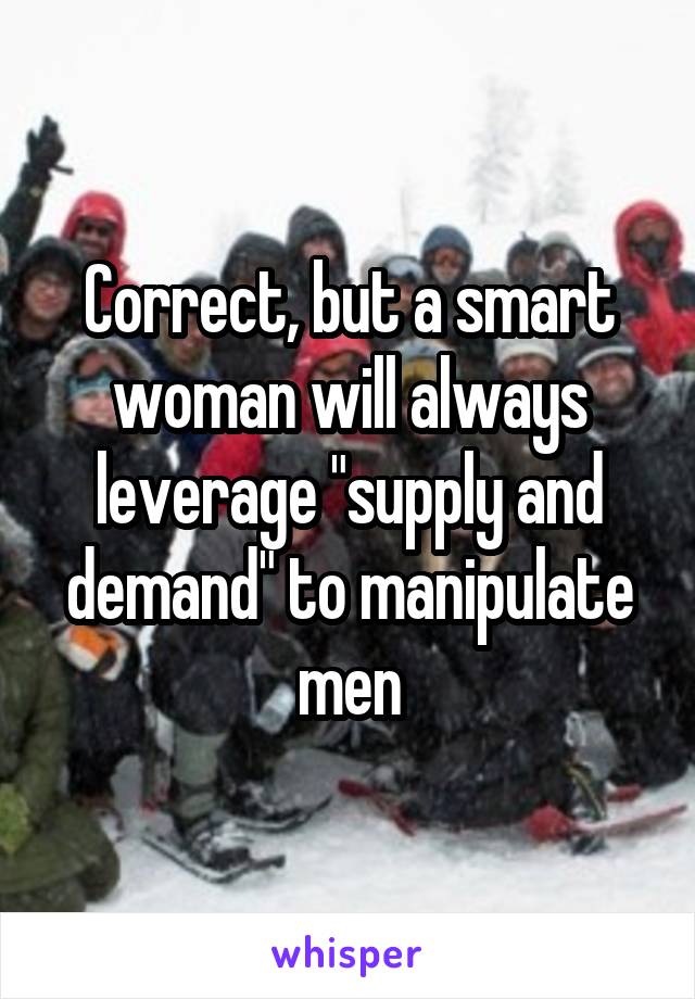 Correct, but a smart woman will always leverage "supply and demand" to manipulate men