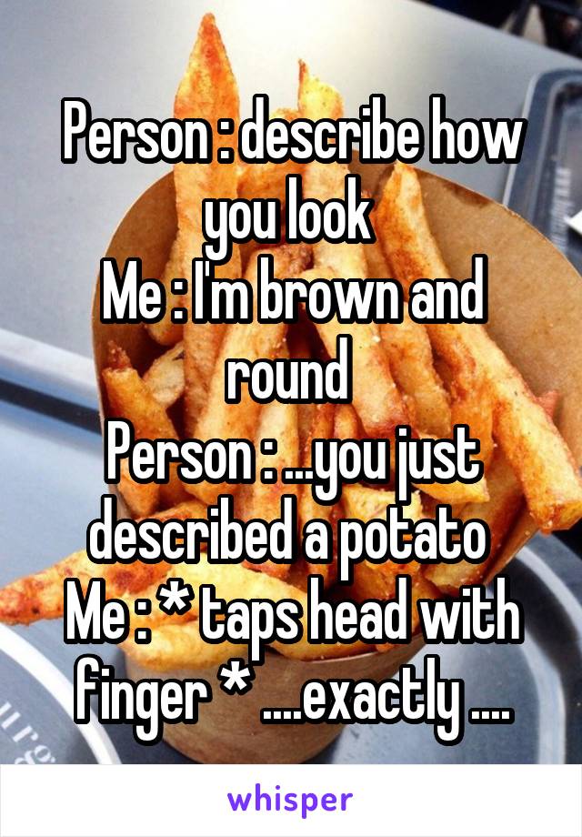Person : describe how you look 
Me : I'm brown and round 
Person : ...you just described a potato 
Me : * taps head with finger * ....exactly ....