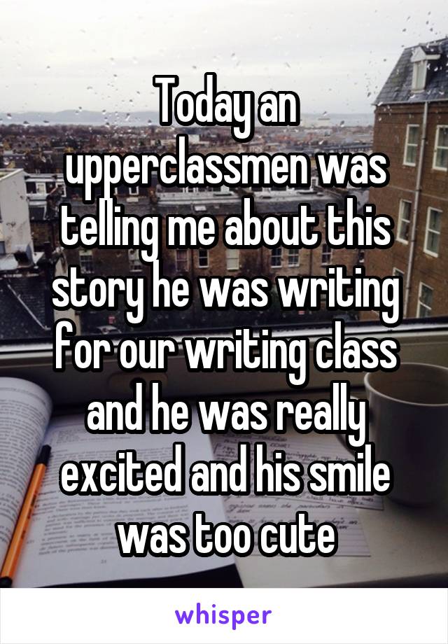 Today an upperclassmen was telling me about this story he was writing for our writing class and he was really excited and his smile was too cute