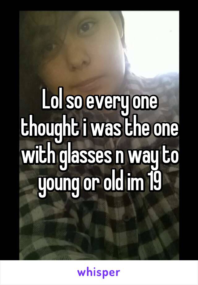 Lol so every one thought i was the one with glasses n way to young or old im 19