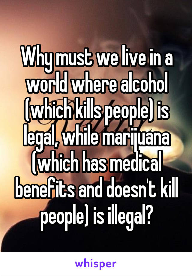 Why must we live in a world where alcohol (which kills people) is legal, while marijuana (which has medical benefits and doesn't kill people) is illegal?