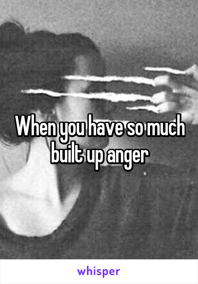 When you have so much built up anger