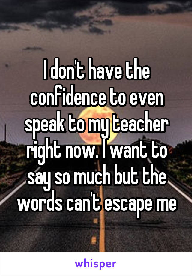 I don't have the confidence to even speak to my teacher right now. I want to say so much but the words can't escape me