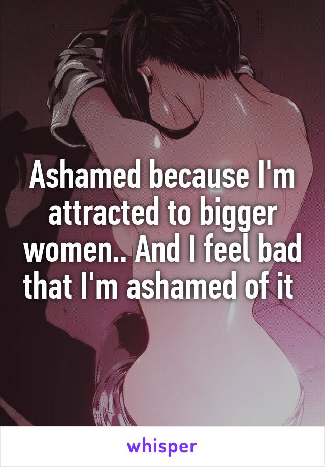 Ashamed because I'm attracted to bigger women.. And I feel bad that I'm ashamed of it 