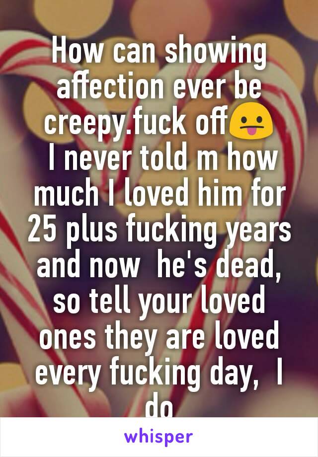 How can showing  affection ever be creepy.fuck off😛
 I never told m how much I loved him for 25 plus fucking years and now  he's dead, so tell your loved ones they are loved every fucking day,  I do
