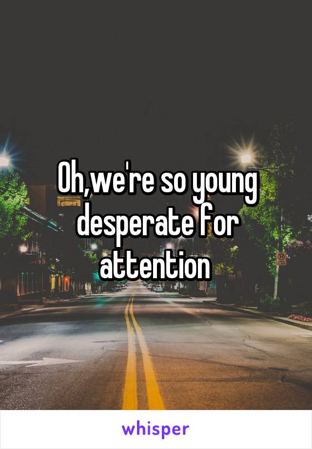 Oh,we're so young desperate for attention 