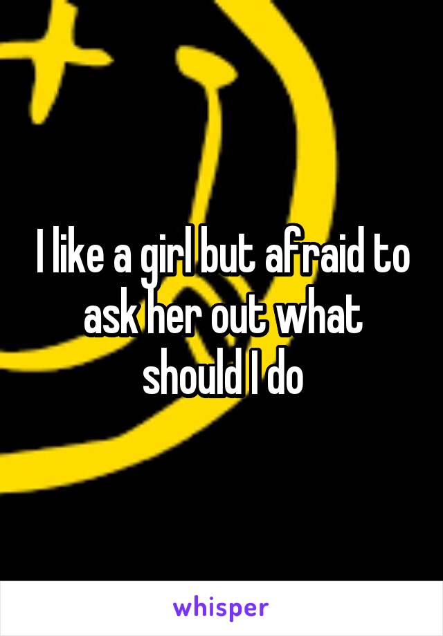 I like a girl but afraid to ask her out what should I do