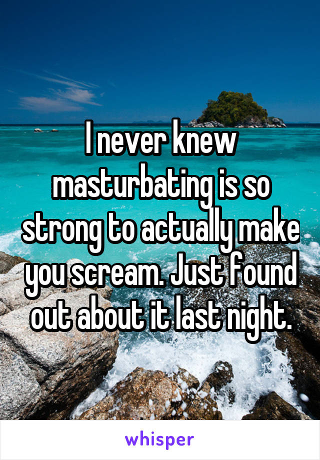I never knew masturbating is so strong to actually make you scream. Just found out about it last night.