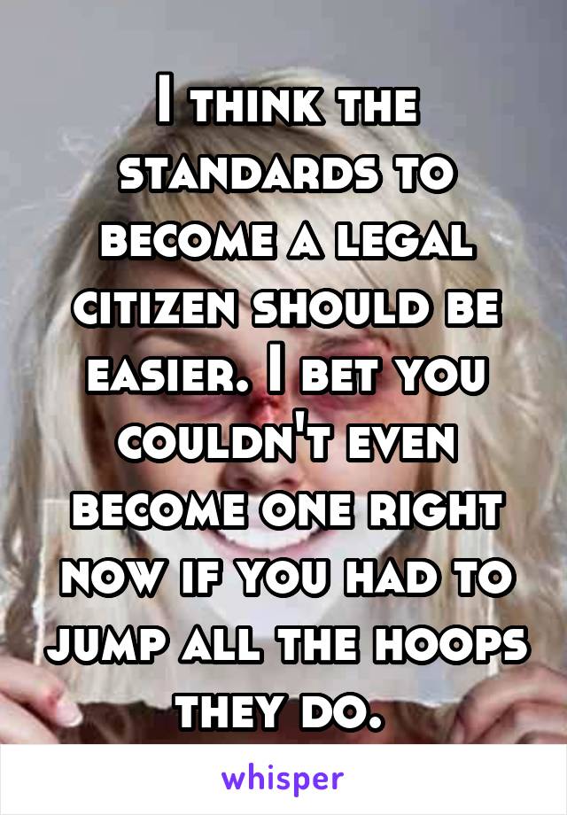 I think the standards to become a legal citizen should be easier. I bet you couldn't even become one right now if you had to jump all the hoops they do. 