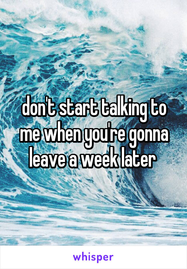 don't start talking to me when you're gonna leave a week later 