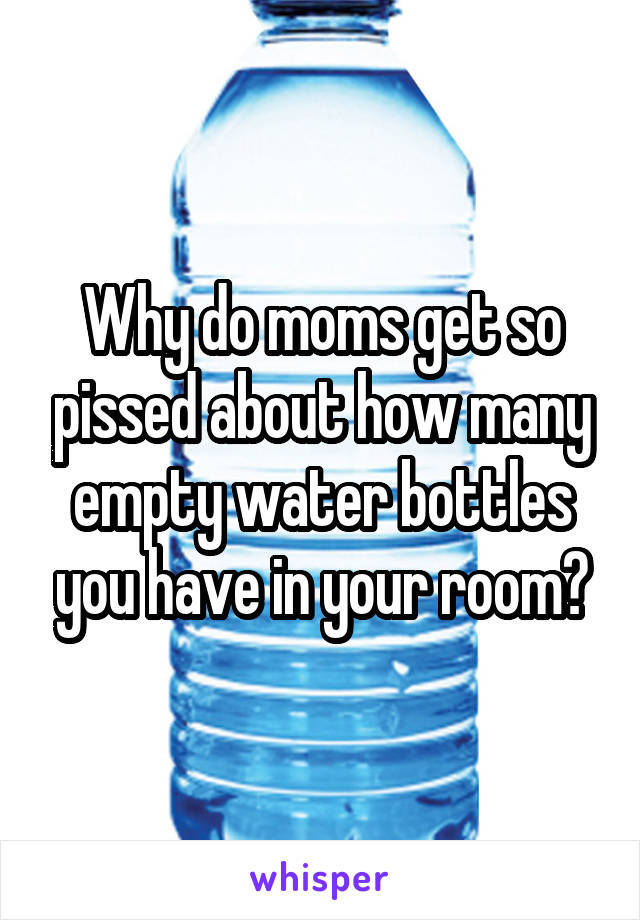 Why do moms get so pissed about how many empty water bottles you have in your room?