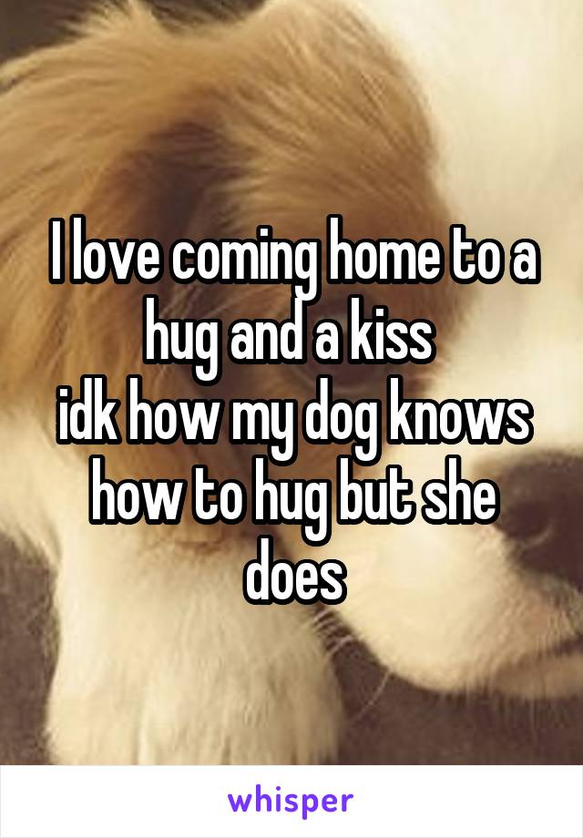 I love coming home to a hug and a kiss 
idk how my dog knows how to hug but she does