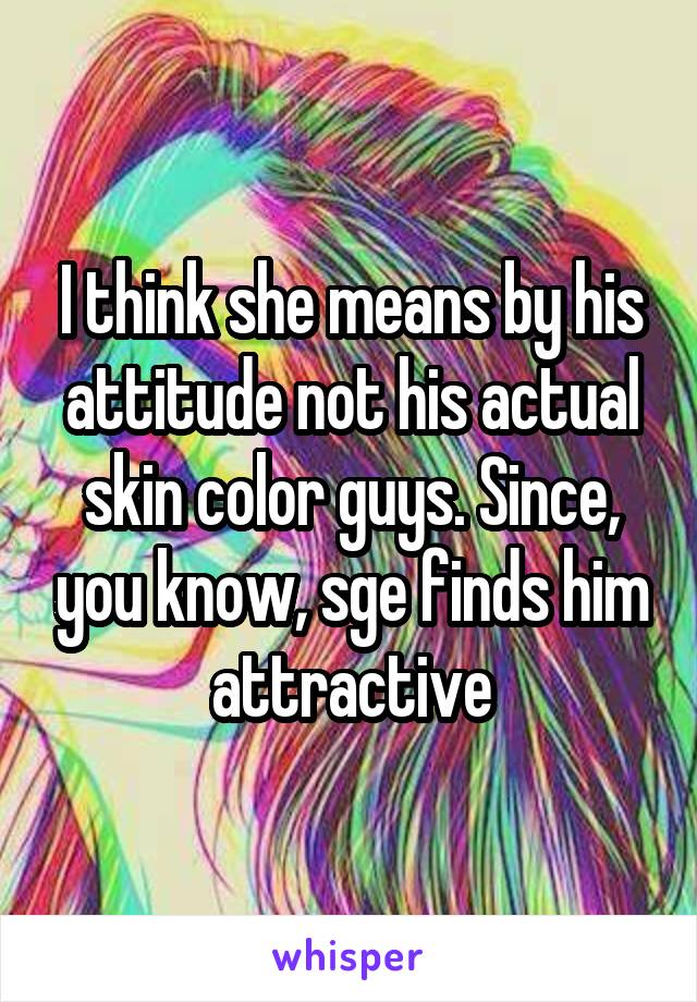 I think she means by his attitude not his actual skin color guys. Since, you know, sge finds him attractive