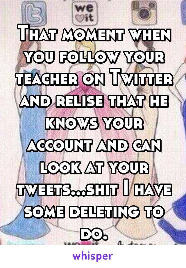 That moment when you follow your teacher on Twitter and relise that he knows your account and can look at your tweets...shit I have some deleting to do.