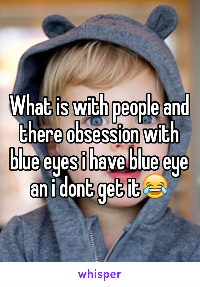 What is with people and there obsession with blue eyes i have blue eye an i dont get it😂