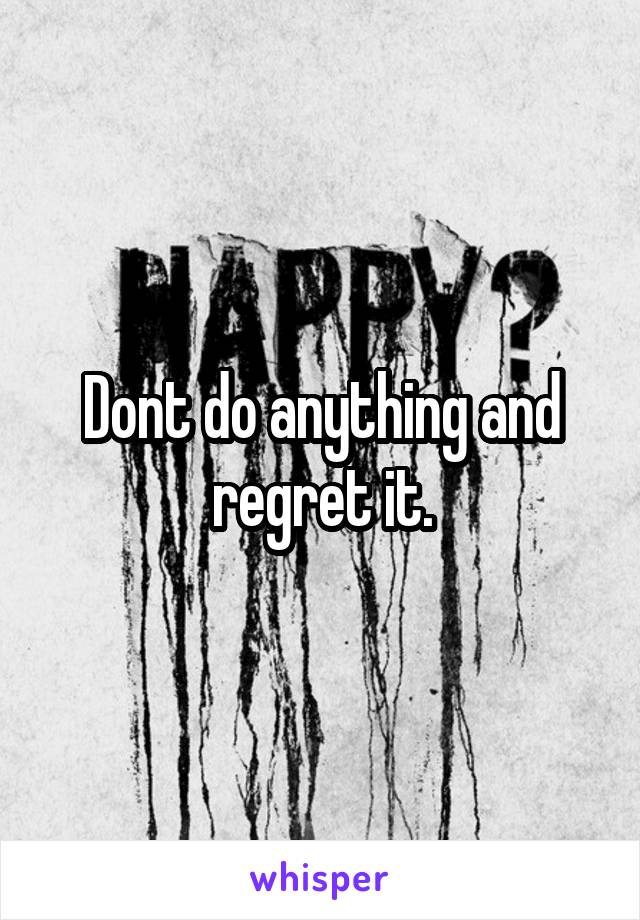 Dont do anything and regret it.