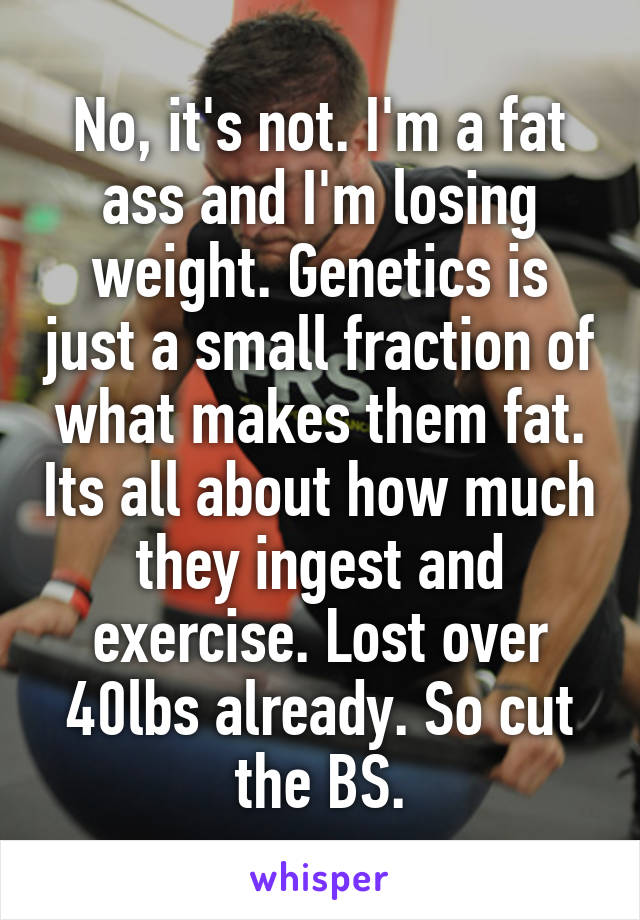 No, it's not. I'm a fat ass and I'm losing weight. Genetics is just a small fraction of what makes them fat. Its all about how much they ingest and exercise. Lost over 40lbs already. So cut the BS.