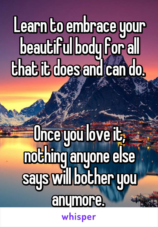 Learn to embrace your beautiful body for all that it does and can do. 


Once you love it, nothing anyone else says will bother you anymore. 