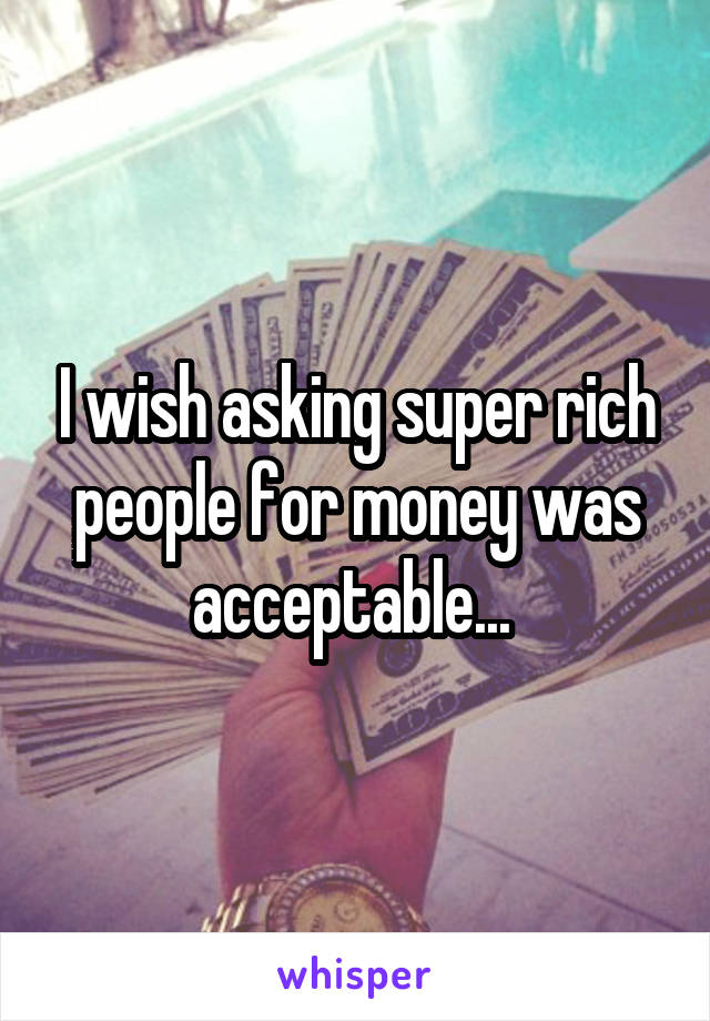 I wish asking super rich people for money was acceptable... 