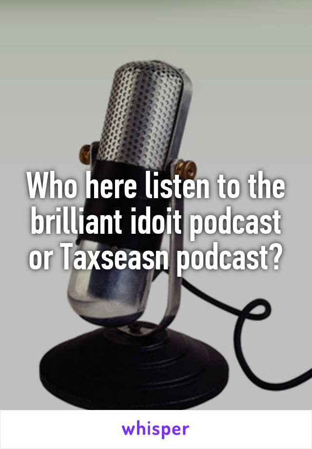 Who here listen to the brilliant idoit podcast or Taxseasn podcast?