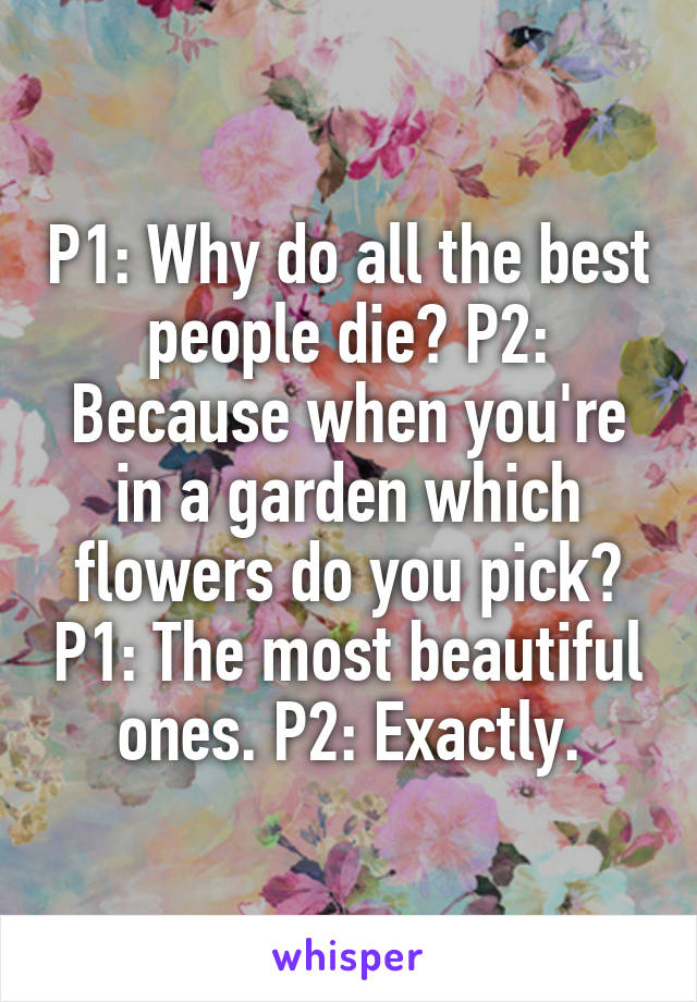 P1: Why do all the best people die? P2: Because when you're in a garden which flowers do you pick? P1: The most beautiful ones. P2: Exactly.