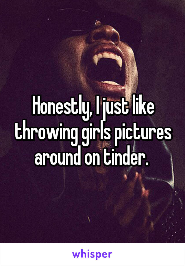 Honestly, I just like throwing girls pictures around on tinder. 