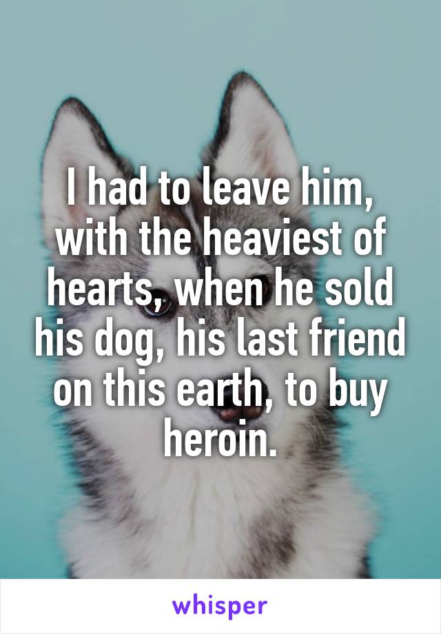 I had to leave him, with the heaviest of hearts, when he sold his dog, his last friend on this earth, to buy heroin.
