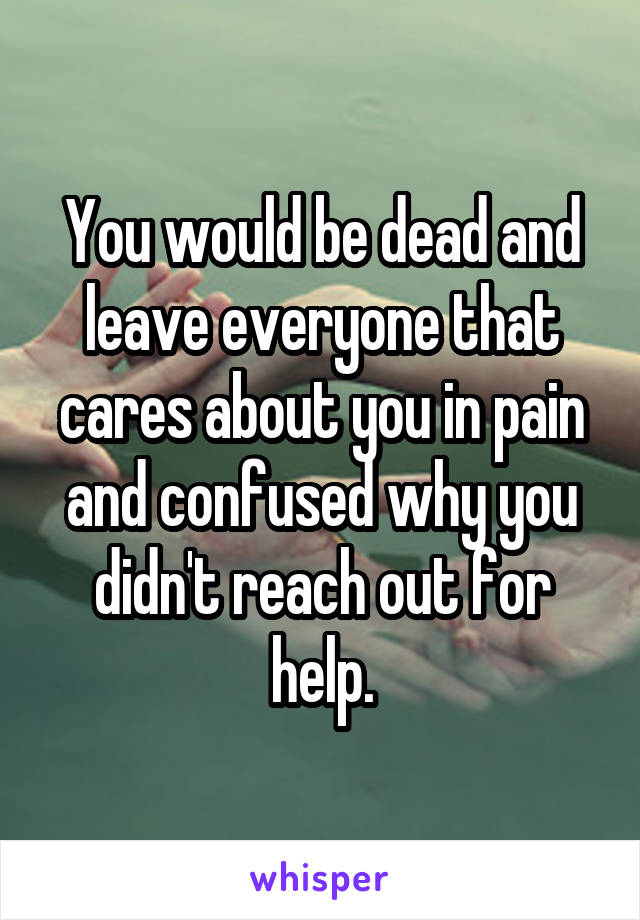 You would be dead and leave everyone that cares about you in pain and confused why you didn't reach out for help.