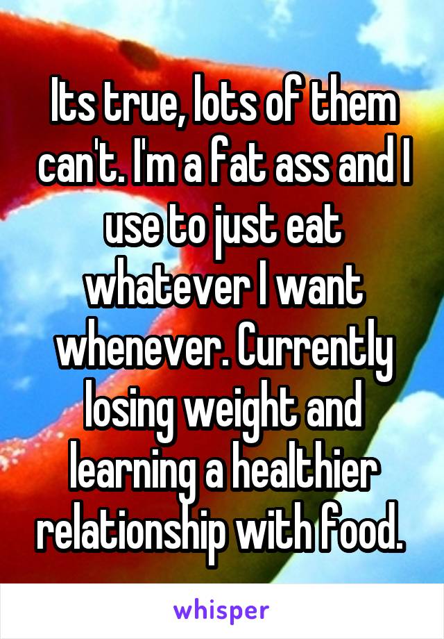 Its true, lots of them can't. I'm a fat ass and I use to just eat whatever I want whenever. Currently losing weight and learning a healthier relationship with food. 