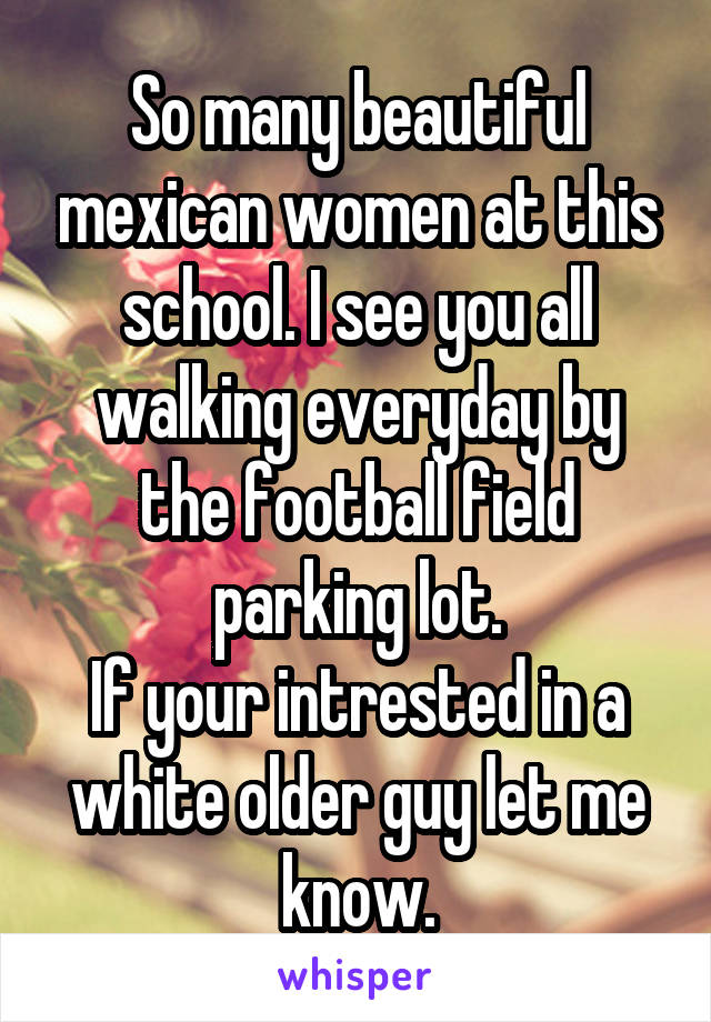 So many beautiful mexican women at this school. I see you all walking everyday by the football field parking lot.
If your intrested in a white older guy let me know.