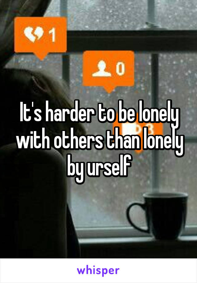 It's harder to be lonely with others than lonely by urself