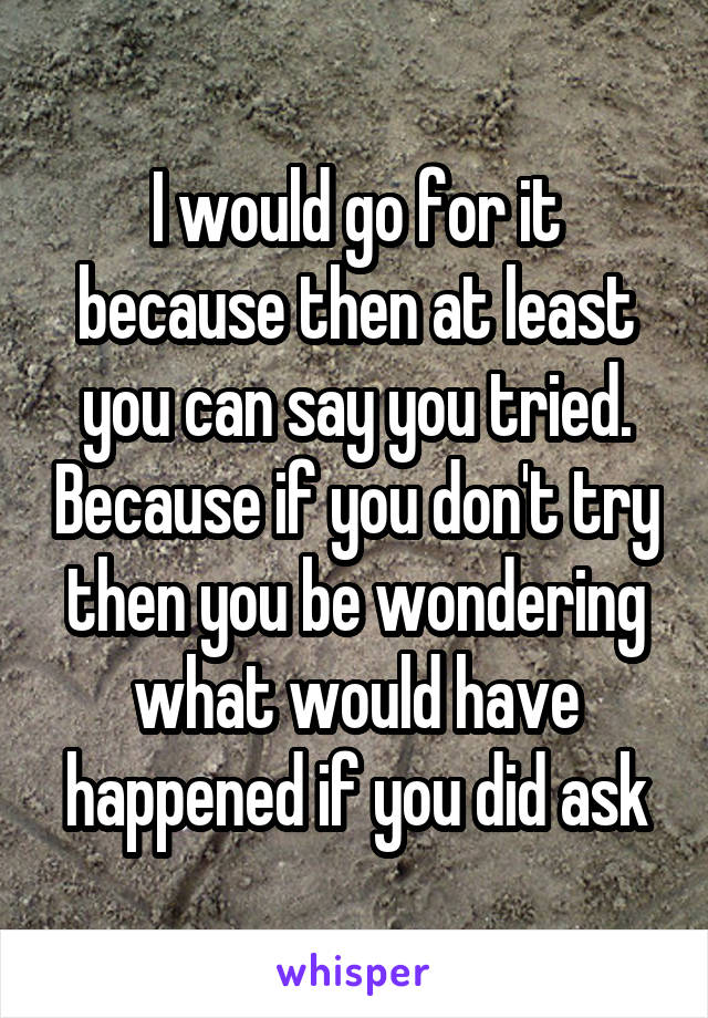 I would go for it because then at least you can say you tried. Because if you don't try then you be wondering what would have happened if you did ask