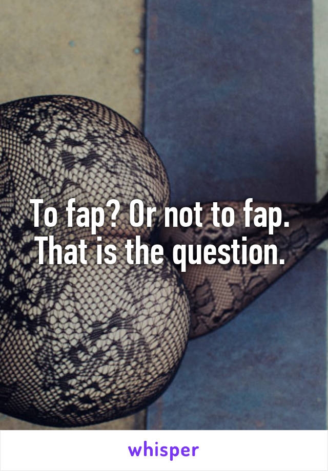 To fap? Or not to fap. 
That is the question. 