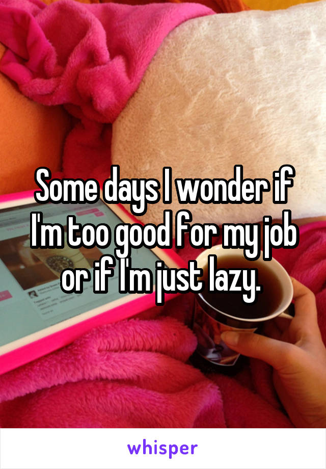 Some days I wonder if I'm too good for my job or if I'm just lazy. 