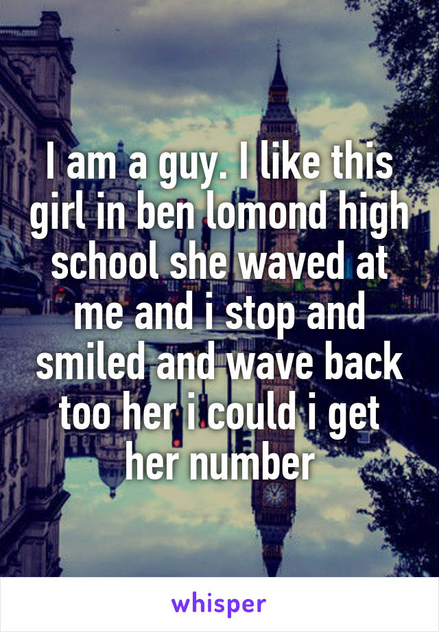 I am a guy. I like this girl in ben lomond high school she waved at me and i stop and smiled and wave back too her i could i get her number