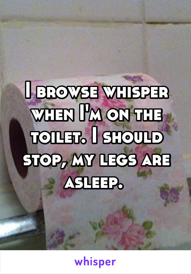 I browse whisper when I'm on the toilet. I should stop, my legs are asleep. 