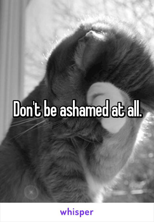 Don't be ashamed at all.