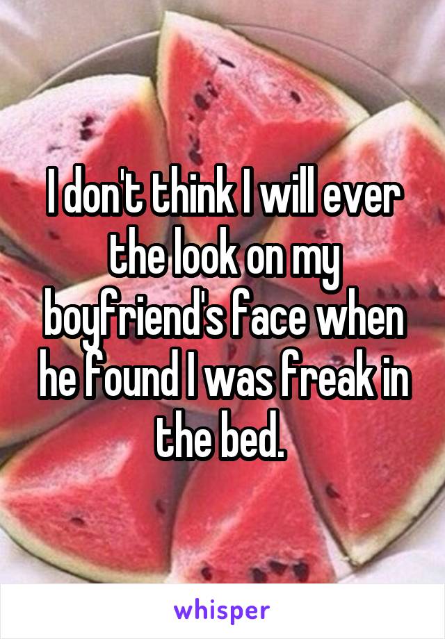 I don't think I will ever the look on my boyfriend's face when he found I was freak in the bed. 