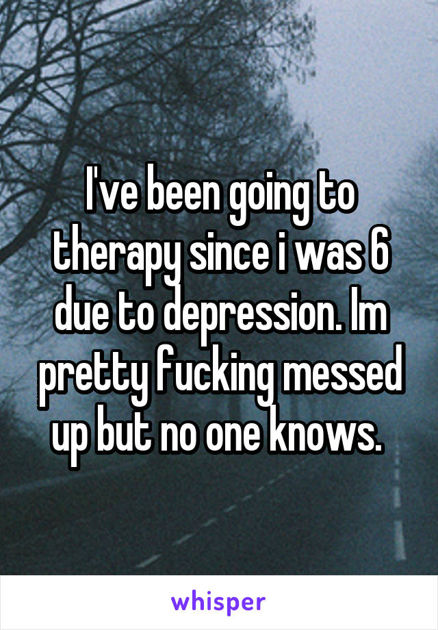 I've been going to therapy since i was 6 due to depression. Im pretty fucking messed up but no one knows. 
