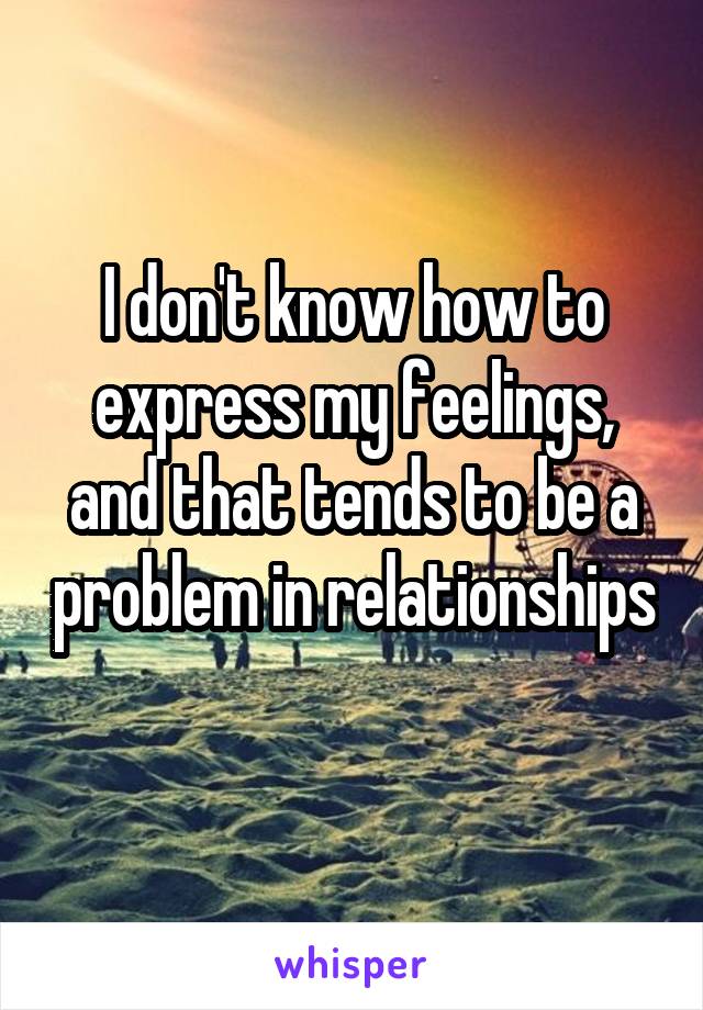 I don't know how to express my feelings, and that tends to be a problem in relationships 