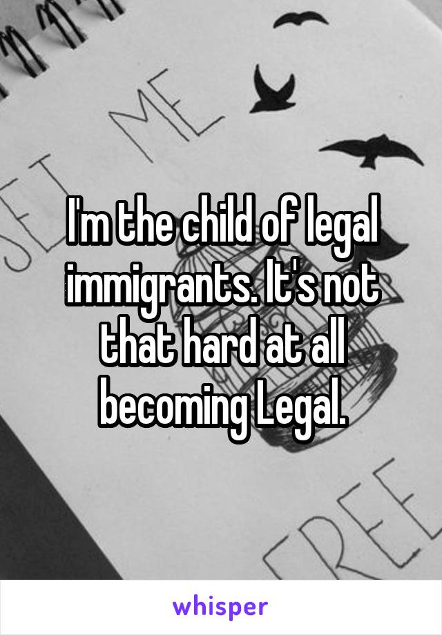 I'm the child of legal immigrants. It's not that hard at all becoming Legal.