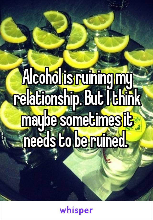 Alcohol is ruining my relationship. But I think maybe sometimes it needs to be ruined. 