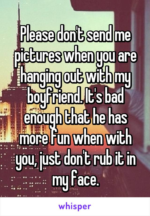 Please don't send me pictures when you are hanging out with my boyfriend. It's bad enough that he has more fun when with you, just don't rub it in my face.