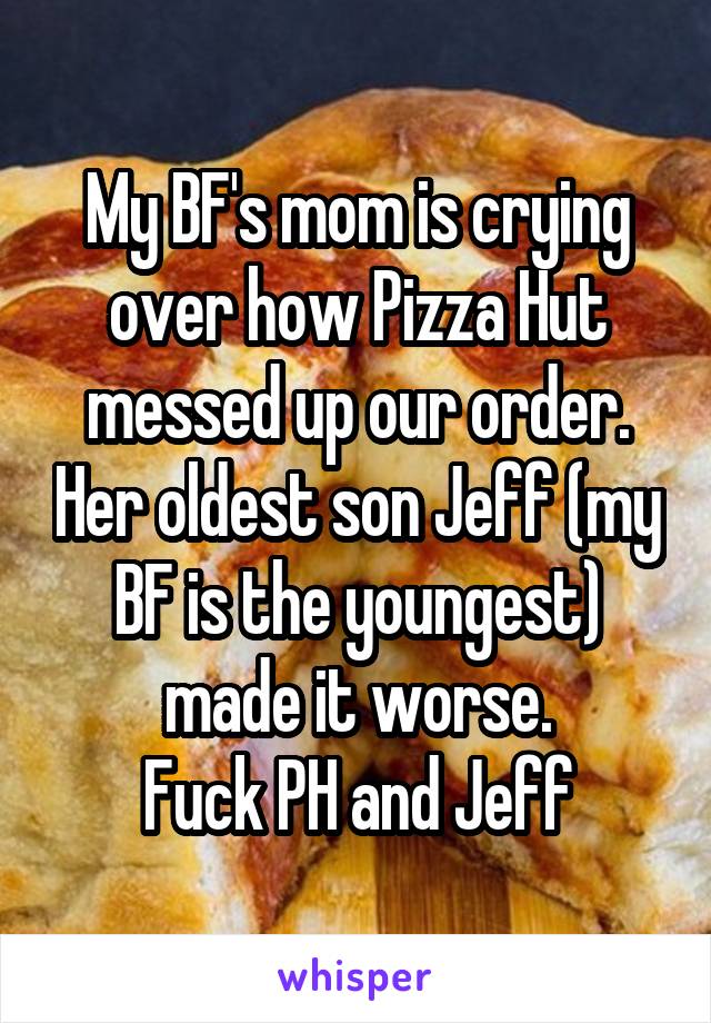 My BF's mom is crying over how Pizza Hut messed up our order. Her oldest son Jeff (my BF is the youngest) made it worse.
Fuck PH and Jeff