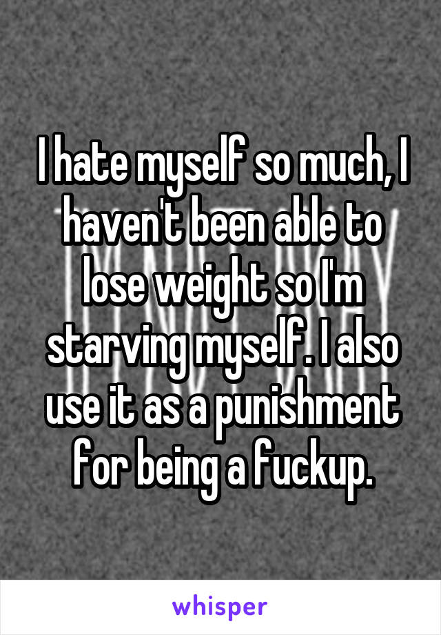 I hate myself so much, I haven't been able to lose weight so I'm starving myself. I also use it as a punishment for being a fuckup.